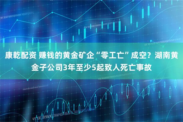 康乾配资 赚钱的黄金矿企“零工亡”成空？湖南黄金子公司3年至少5起致人死亡事故