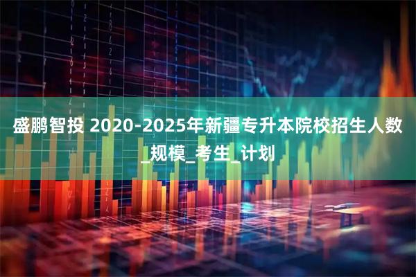 盛鹏智投 2020-2025年新疆专升本院校招生人数_规模_考生_计划