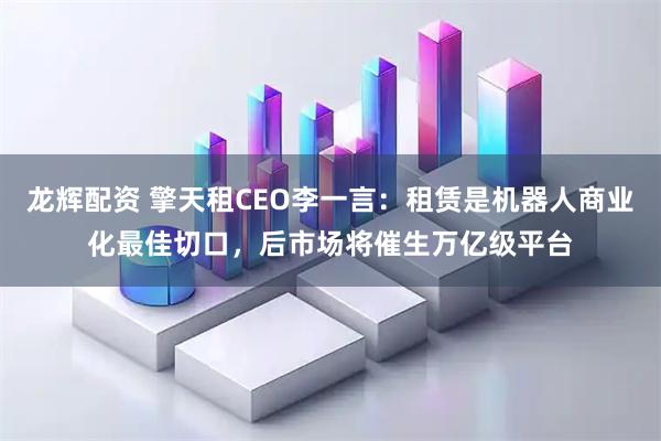 龙辉配资 擎天租CEO李一言：租赁是机器人商业化最佳切口，后市场将催生万亿级平台