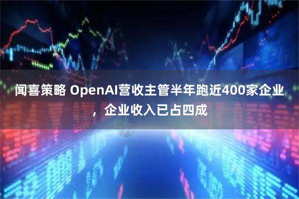 闻喜策略 OpenAI营收主管半年跑近400家企业，企业收入已占四成