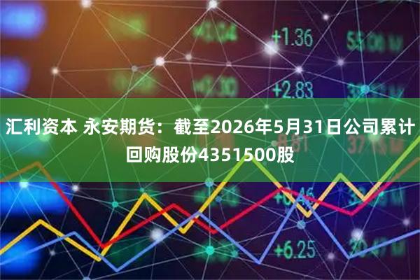 汇利资本 永安期货：截至2026年5月31日公司累计回购股份4351500股