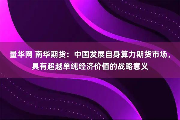 量华网 南华期货：中国发展自身算力期货市场，具有超越单纯经济价值的战略意义