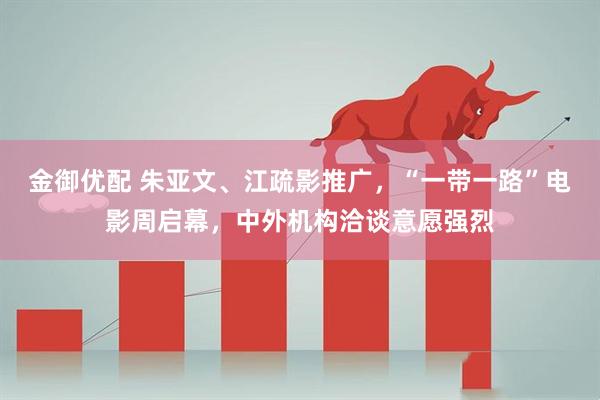 金御优配 朱亚文、江疏影推广，“一带一路”电影周启幕，中外机构洽谈意愿强烈