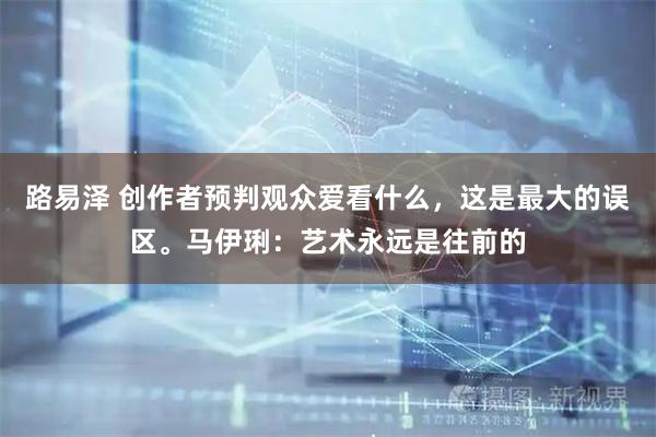 路易泽 创作者预判观众爱看什么，这是最大的误区。马伊琍：艺术永远是往前的