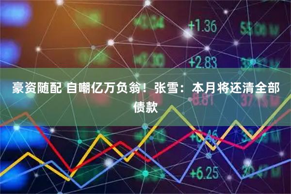 豪资随配 自嘲亿万负翁！张雪：本月将还清全部债款