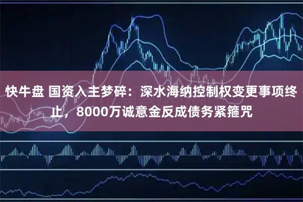 快牛盘 国资入主梦碎：深水海纳控制权变更事项终止，8000万诚意金反成债务紧箍咒
