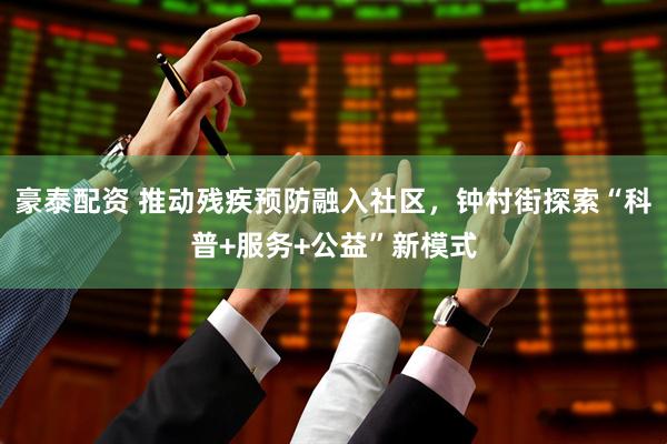 豪泰配资 推动残疾预防融入社区，钟村街探索“科普+服务+公益”新模式